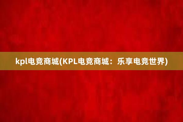 kpl电竞商城(KPL电竞商城：乐享电竞世界)