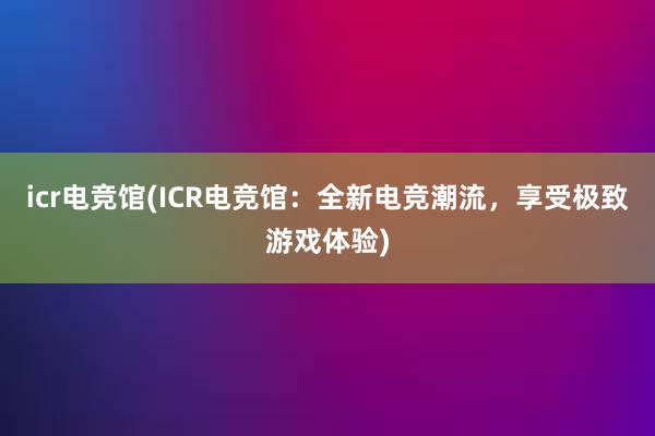 icr电竞馆(ICR电竞馆：全新电竞潮流，享受极致游戏体验)