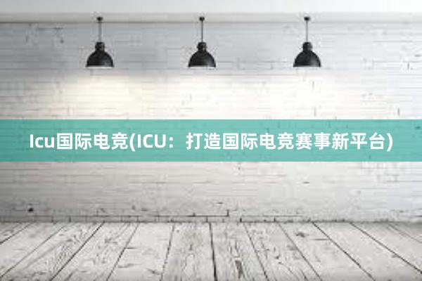 Icu国际电竞(ICU：打造国际电竞赛事新平台)