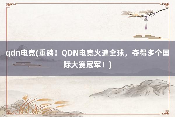 qdn电竞(重磅！QDN电竞火遍全球，夺得多个国际大赛冠军！)