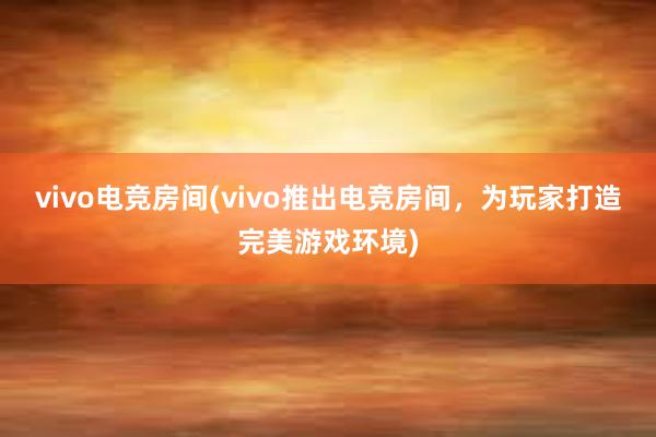 vivo电竞房间(vivo推出电竞房间，为玩家打造完美游戏环境)