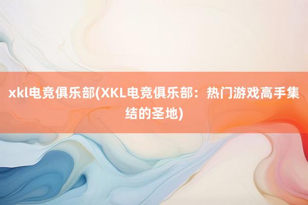 xkl电竞俱乐部(XKL电竞俱乐部：热门游戏高手集结的圣地)