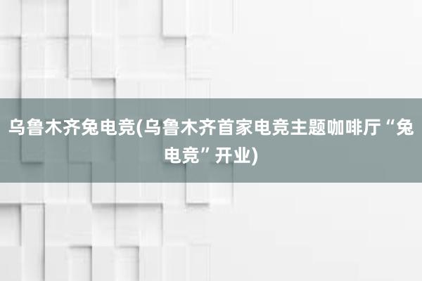 乌鲁木齐兔电竞(乌鲁木齐首家电竞主题咖啡厅“兔电竞”开业)