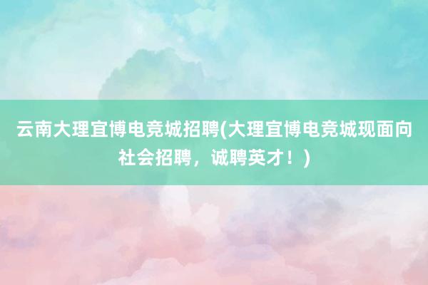 云南大理宜博电竞城招聘(大理宜博电竞城现面向社会招聘，诚聘英才！)