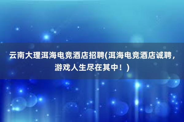 云南大理洱海电竞酒店招聘(洱海电竞酒店诚聘，游戏人生尽在其中！)