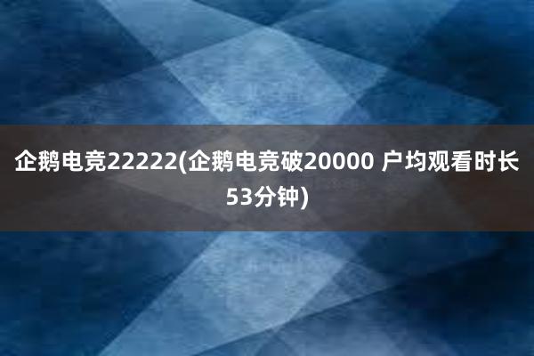 企鹅电竞22222(企鹅电竞破20000 户均观看时长53分钟)