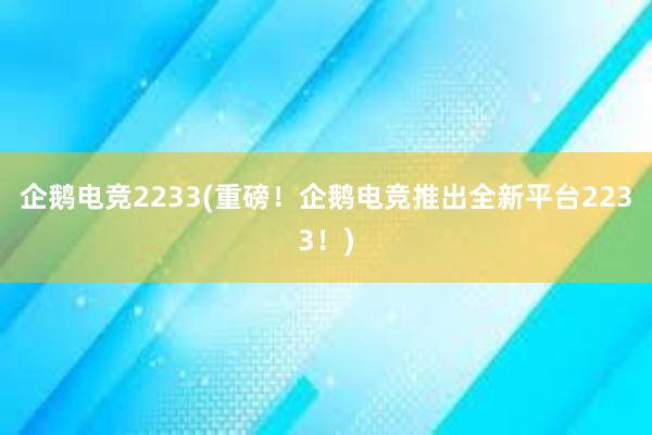 企鹅电竞2233(重磅！企鹅电竞推出全新平台2233！)