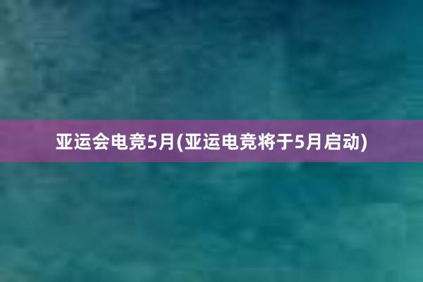 亚运会电竞5月(亚运电竞将于5月启动)