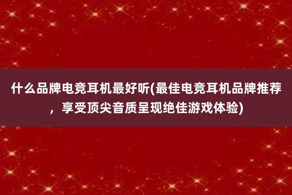 什么品牌电竞耳机最好听(最佳电竞耳机品牌推荐，享受顶尖音质呈现绝佳游戏体验)