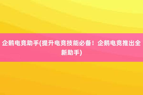 企鹅电竞助手(提升电竞技能必备！企鹅电竞推出全新助手)