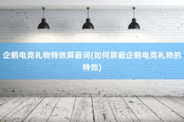 企鹅电竞礼物特效屏蔽词(如何屏蔽企鹅电竞礼物的特效)