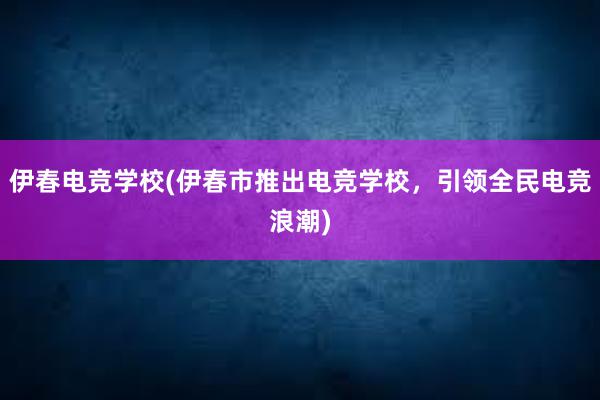 伊春电竞学校(伊春市推出电竞学校，引领全民电竞浪潮)