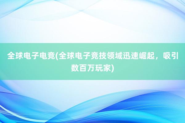 全球电子电竞(全球电子竞技领域迅速崛起，吸引数百万玩家)