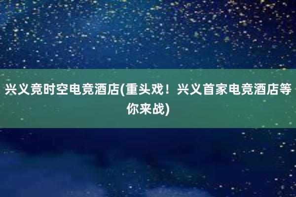 兴义竞时空电竞酒店(重头戏！兴义首家电竞酒店等你来战)