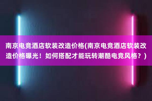 南京电竞酒店软装改造价格(南京电竞酒店软装改造价格曝光！如何搭配才能玩转潮酷电竞风格？)