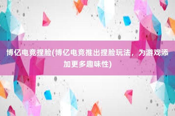 博亿电竞捏脸(博亿电竞推出捏脸玩法，为游戏添加更多趣味性)