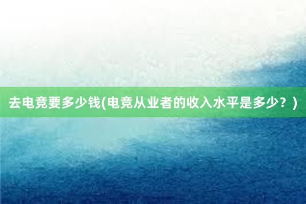 去电竞要多少钱(电竞从业者的收入水平是多少？)