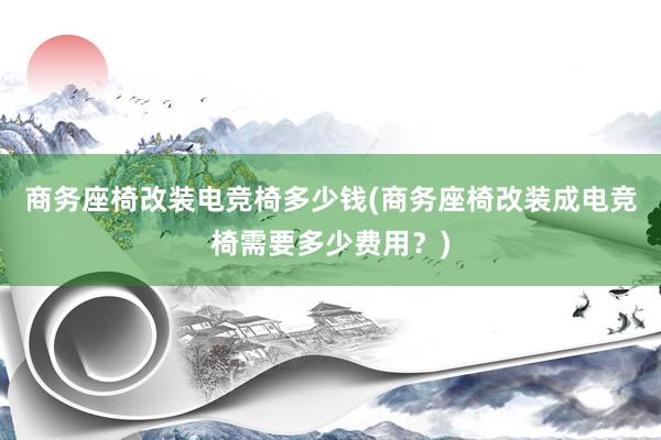 商务座椅改装电竞椅多少钱(商务座椅改装成电竞椅需要多少费用？)