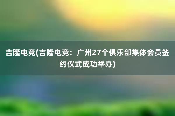 吉隆电竞(吉隆电竞：广州27个俱乐部集体会员签约仪式成功举办)