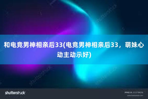 和电竞男神相亲后33(电竞男神相亲后33，萌妹心动主动示好)