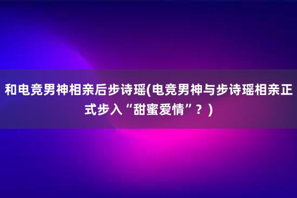 和电竞男神相亲后步诗瑶(电竞男神与步诗瑶相亲正式步入“甜蜜爱情”？)