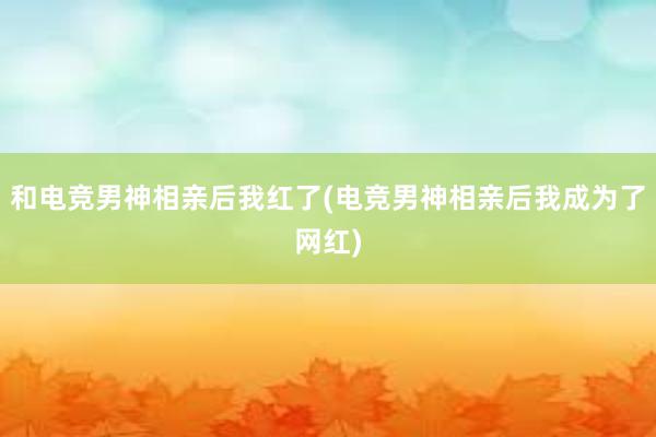 和电竞男神相亲后我红了(电竞男神相亲后我成为了网红)