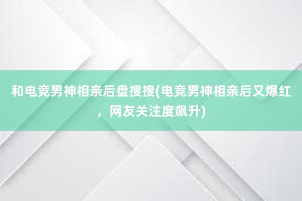 和电竞男神相亲后盘搜搜(电竞男神相亲后又爆红，网友关注度飙升)