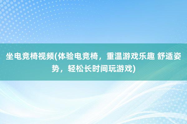 坐电竞椅视频(体验电竞椅，重温游戏乐趣 舒适姿势，轻松长时间玩游戏)