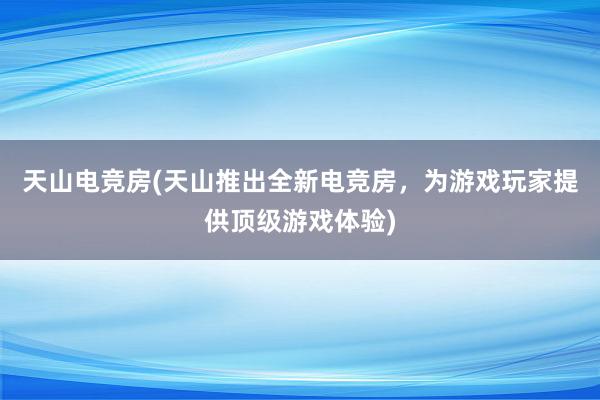 天山电竞房(天山推出全新电竞房，为游戏玩家提供顶级游戏体验)