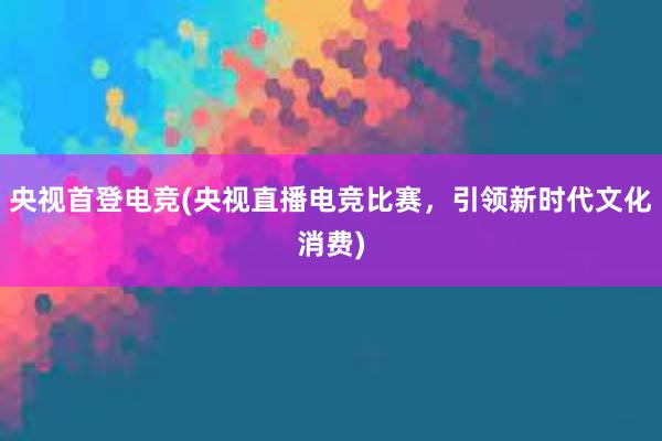 央视首登电竞(央视直播电竞比赛，引领新时代文化消费)