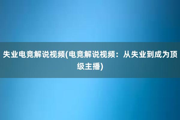 失业电竞解说视频(电竞解说视频：从失业到成为顶级主播)