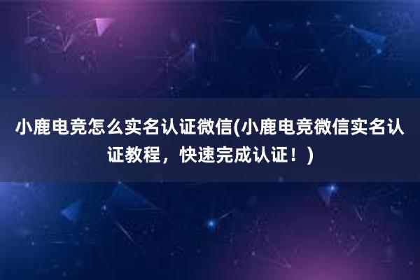 小鹿电竞怎么实名认证微信(小鹿电竞微信实名认证教程，快速完成认证！)