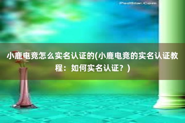 小鹿电竞怎么实名认证的(小鹿电竞的实名认证教程：如何实名认证？)