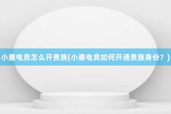 小鹿电竞怎么开贵族(小鹿电竞如何开通贵族身份？)