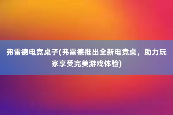 弗雷德电竞桌子(弗雷德推出全新电竞桌，助力玩家享受完美游戏体验)