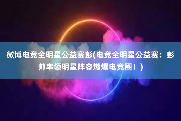 微博电竞全明星公益赛彭(电竞全明星公益赛：彭帅率领明星阵容燃爆电竞圈！)