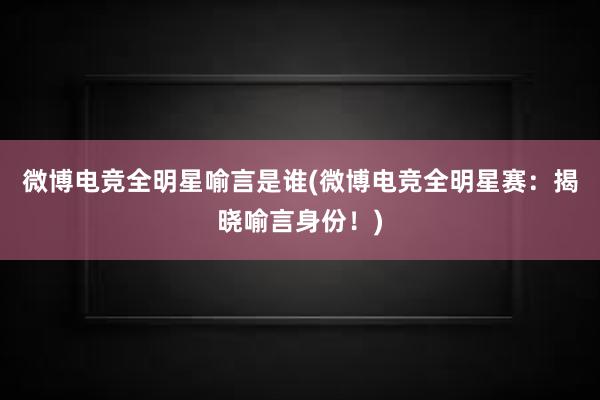 微博电竞全明星喻言是谁(微博电竞全明星赛：揭晓喻言身份！)