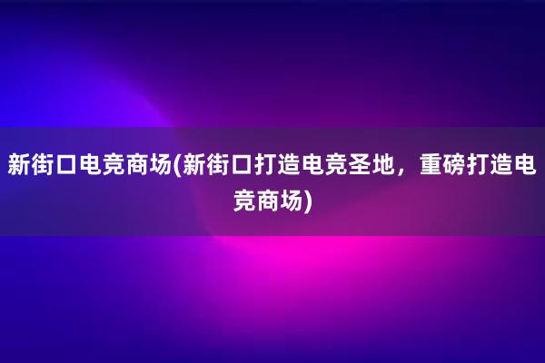 新街口电竞商场(新街口打造电竞圣地，重磅打造电竞商场)