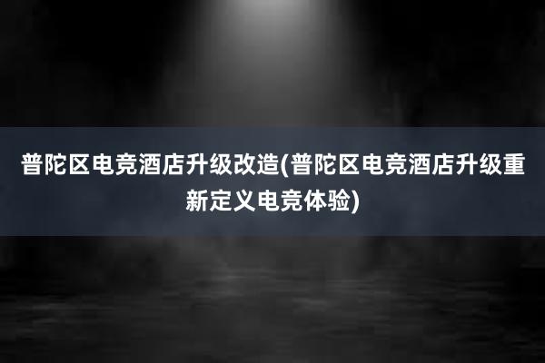 普陀区电竞酒店升级改造(普陀区电竞酒店升级重新定义电竞体验)