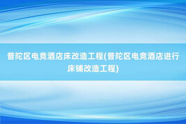 普陀区电竞酒店床改造工程(普陀区电竞酒店进行床铺改造工程)