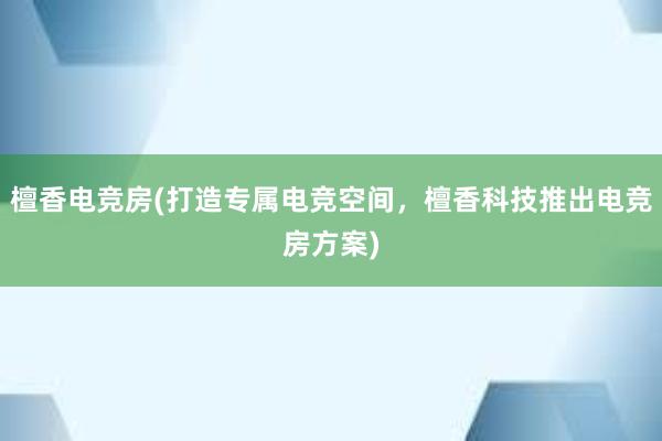 檀香电竞房(打造专属电竞空间，檀香科技推出电竞房方案)