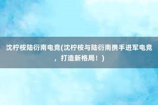 沈柠桉陆衍南电竞(沈柠桉与陆衍南携手进军电竞，打造新格局！)