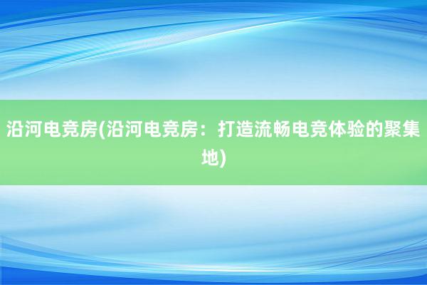 沿河电竞房(沿河电竞房：打造流畅电竞体验的聚集地)