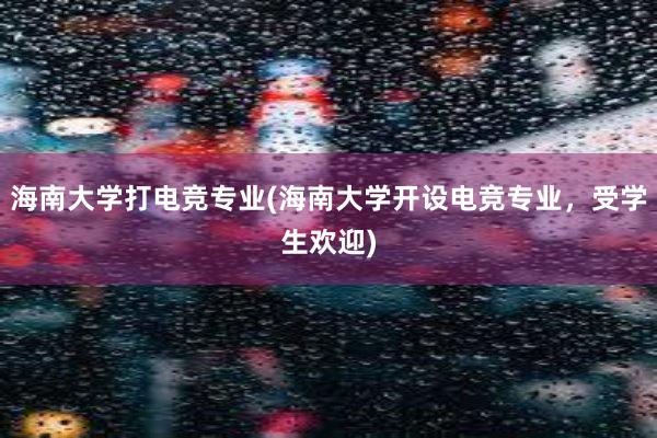 海南大学打电竞专业(海南大学开设电竞专业，受学生欢迎)