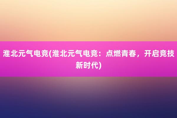 淮北元气电竞(淮北元气电竞：点燃青春，开启竞技新时代)