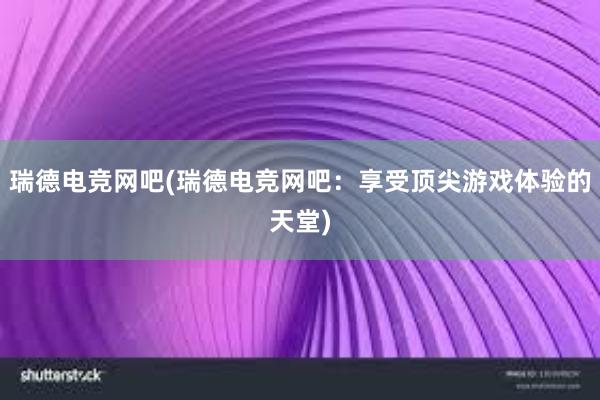 瑞德电竞网吧(瑞德电竞网吧：享受顶尖游戏体验的天堂)