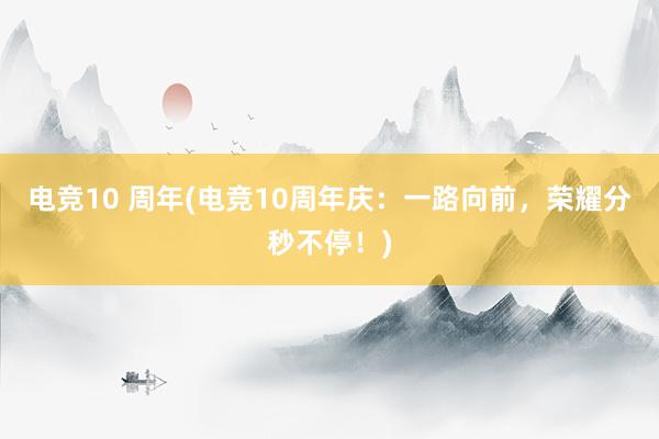 电竞10 周年(电竞10周年庆：一路向前，荣耀分秒不停！)