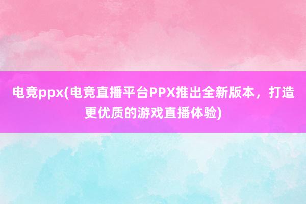 电竞ppx(电竞直播平台PPX推出全新版本，打造更优质的游戏直播体验)