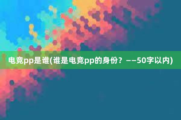 电竞pp是谁(谁是电竞pp的身份？——50字以内)