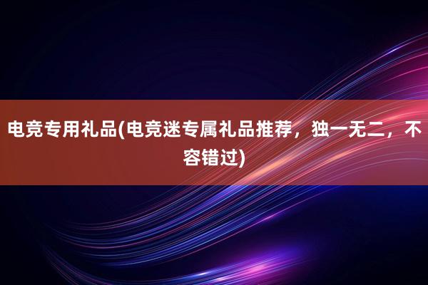 电竞专用礼品(电竞迷专属礼品推荐，独一无二，不容错过)